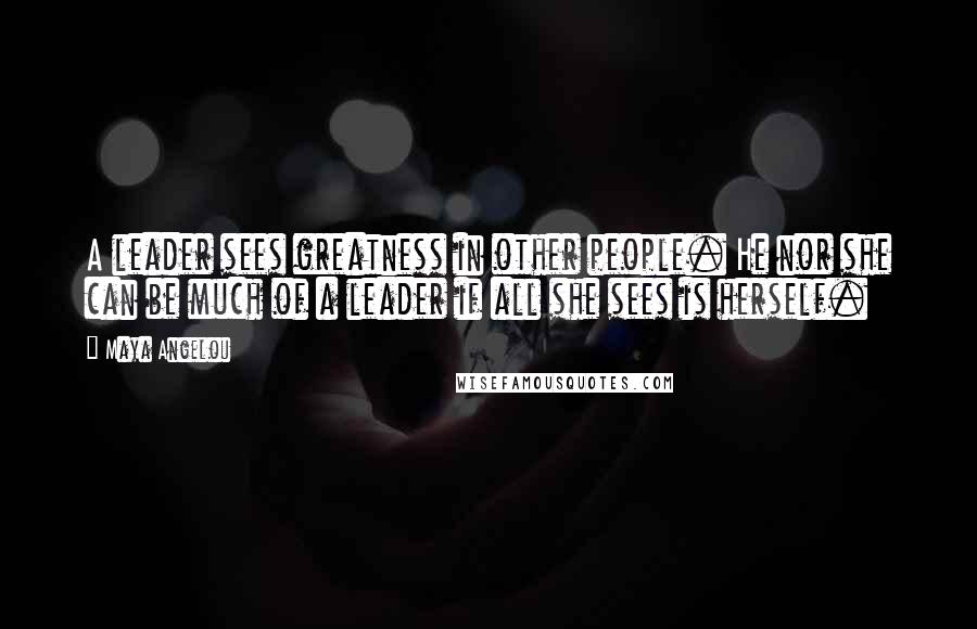 Maya Angelou Quotes: A leader sees greatness in other people. He nor she can be much of a leader if all she sees is herself.