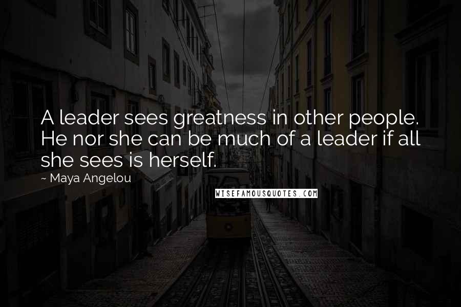 Maya Angelou Quotes: A leader sees greatness in other people. He nor she can be much of a leader if all she sees is herself.