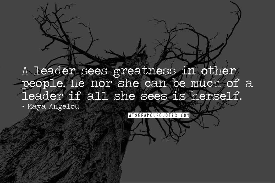 Maya Angelou Quotes: A leader sees greatness in other people. He nor she can be much of a leader if all she sees is herself.