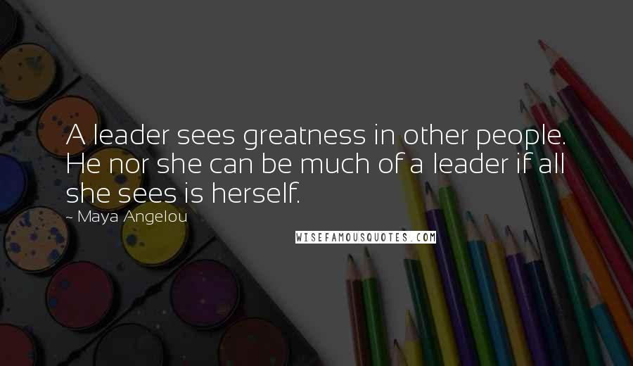 Maya Angelou Quotes: A leader sees greatness in other people. He nor she can be much of a leader if all she sees is herself.