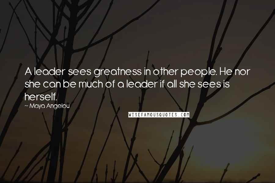 Maya Angelou Quotes: A leader sees greatness in other people. He nor she can be much of a leader if all she sees is herself.