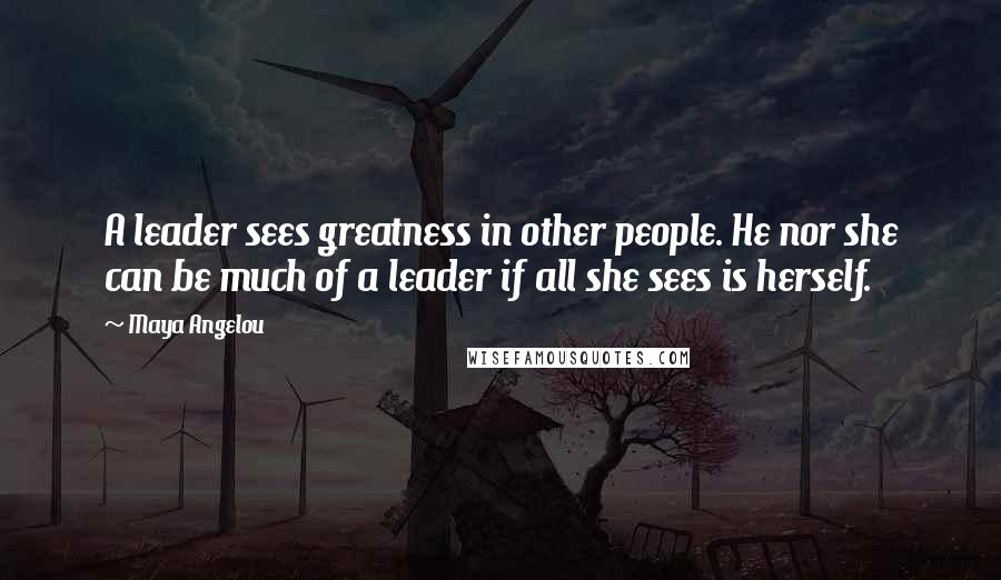 Maya Angelou Quotes: A leader sees greatness in other people. He nor she can be much of a leader if all she sees is herself.