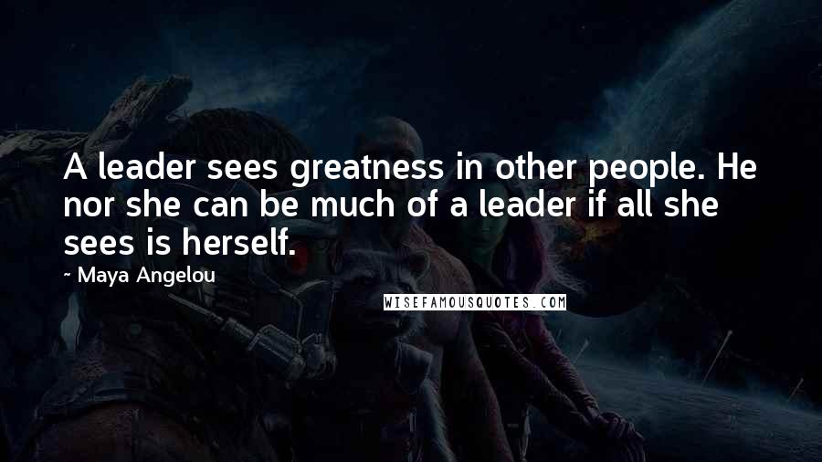 Maya Angelou Quotes: A leader sees greatness in other people. He nor she can be much of a leader if all she sees is herself.