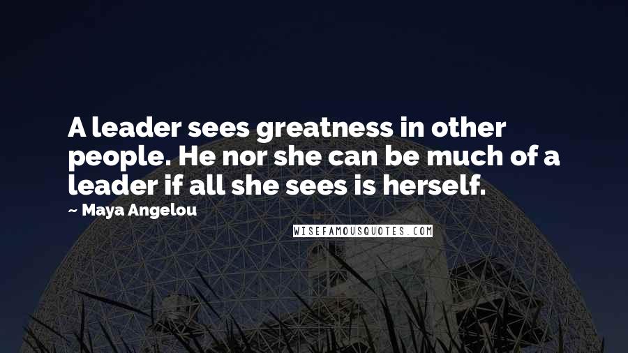 Maya Angelou Quotes: A leader sees greatness in other people. He nor she can be much of a leader if all she sees is herself.