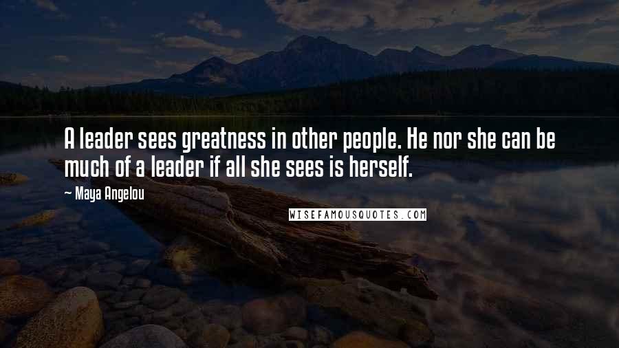 Maya Angelou Quotes: A leader sees greatness in other people. He nor she can be much of a leader if all she sees is herself.