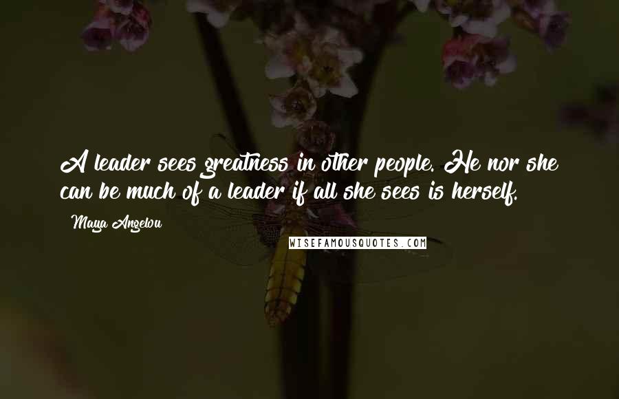 Maya Angelou Quotes: A leader sees greatness in other people. He nor she can be much of a leader if all she sees is herself.