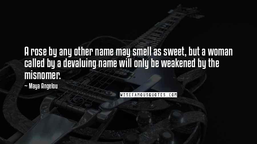 Maya Angelou Quotes: A rose by any other name may smell as sweet, but a woman called by a devaluing name will only be weakened by the misnomer.