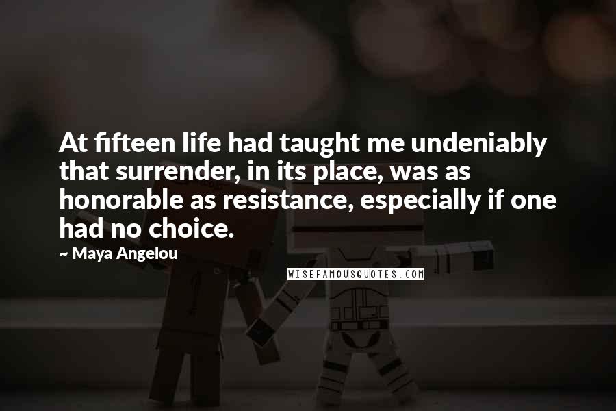 Maya Angelou Quotes: At fifteen life had taught me undeniably that surrender, in its place, was as honorable as resistance, especially if one had no choice.