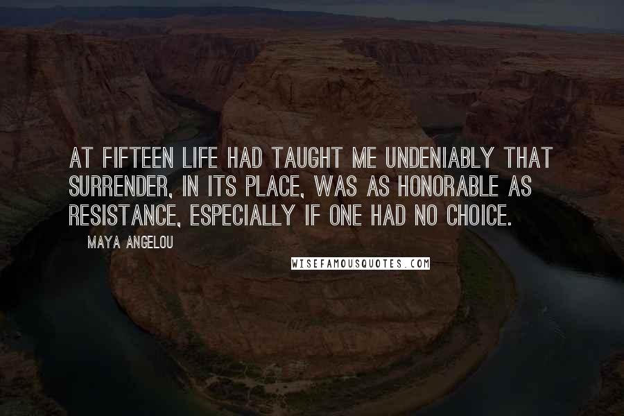 Maya Angelou Quotes: At fifteen life had taught me undeniably that surrender, in its place, was as honorable as resistance, especially if one had no choice.