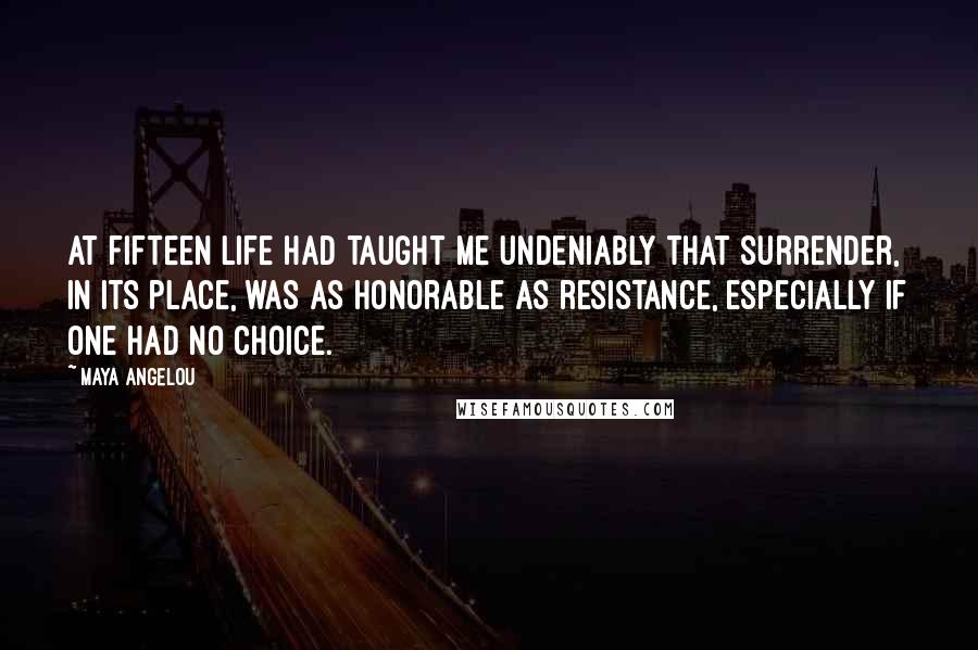 Maya Angelou Quotes: At fifteen life had taught me undeniably that surrender, in its place, was as honorable as resistance, especially if one had no choice.