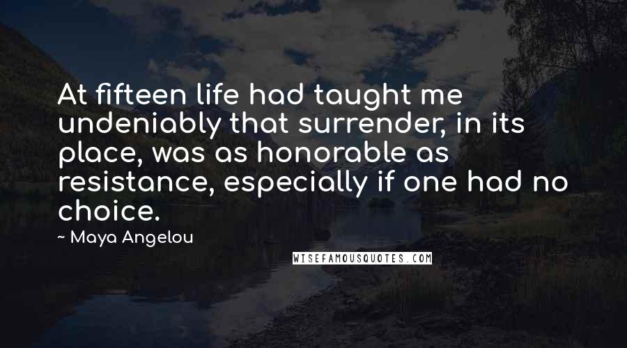 Maya Angelou Quotes: At fifteen life had taught me undeniably that surrender, in its place, was as honorable as resistance, especially if one had no choice.