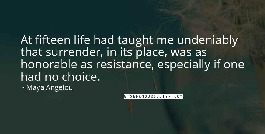 Maya Angelou Quotes: At fifteen life had taught me undeniably that surrender, in its place, was as honorable as resistance, especially if one had no choice.