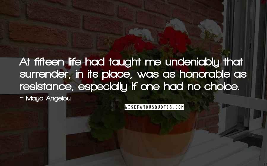 Maya Angelou Quotes: At fifteen life had taught me undeniably that surrender, in its place, was as honorable as resistance, especially if one had no choice.