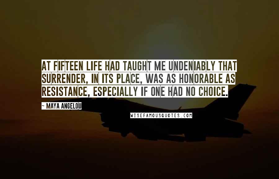 Maya Angelou Quotes: At fifteen life had taught me undeniably that surrender, in its place, was as honorable as resistance, especially if one had no choice.