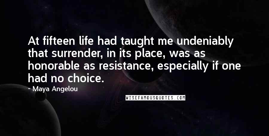 Maya Angelou Quotes: At fifteen life had taught me undeniably that surrender, in its place, was as honorable as resistance, especially if one had no choice.