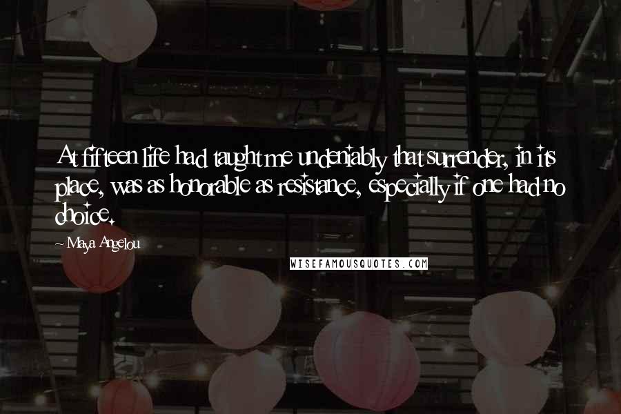 Maya Angelou Quotes: At fifteen life had taught me undeniably that surrender, in its place, was as honorable as resistance, especially if one had no choice.