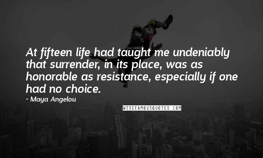 Maya Angelou Quotes: At fifteen life had taught me undeniably that surrender, in its place, was as honorable as resistance, especially if one had no choice.