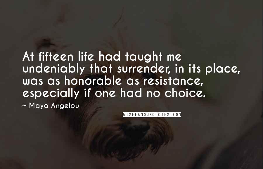 Maya Angelou Quotes: At fifteen life had taught me undeniably that surrender, in its place, was as honorable as resistance, especially if one had no choice.