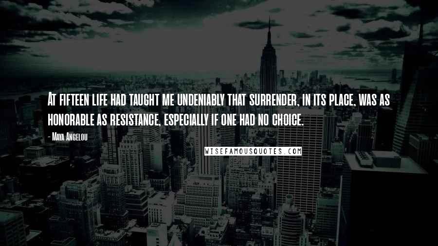 Maya Angelou Quotes: At fifteen life had taught me undeniably that surrender, in its place, was as honorable as resistance, especially if one had no choice.