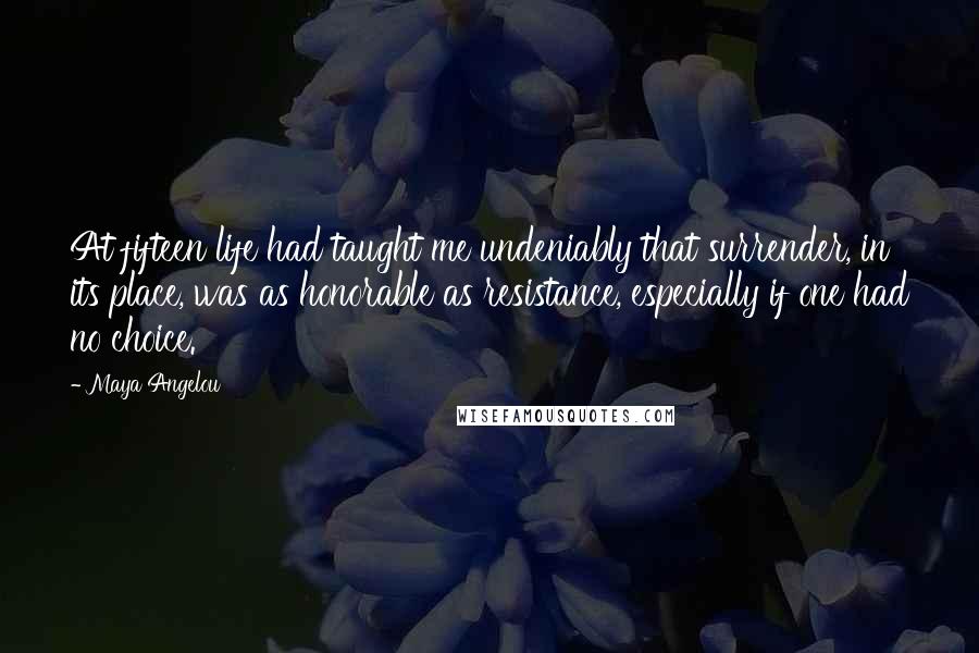 Maya Angelou Quotes: At fifteen life had taught me undeniably that surrender, in its place, was as honorable as resistance, especially if one had no choice.