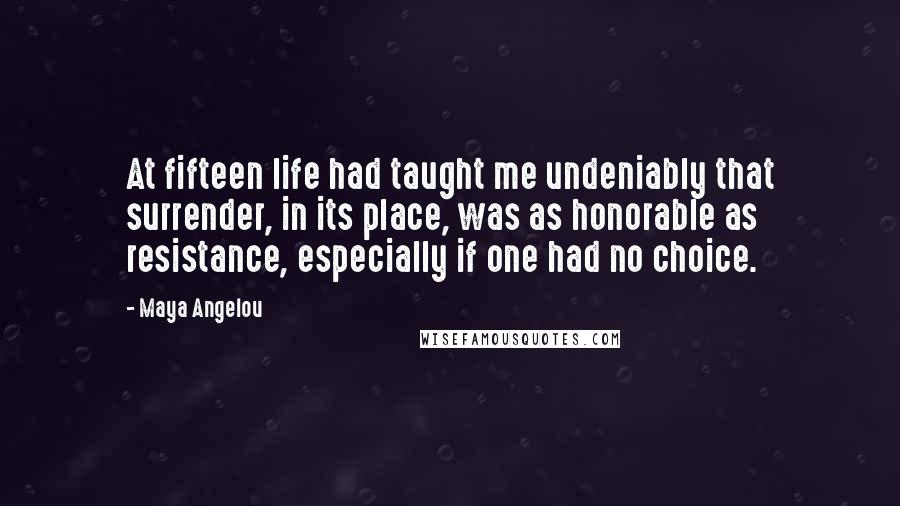 Maya Angelou Quotes: At fifteen life had taught me undeniably that surrender, in its place, was as honorable as resistance, especially if one had no choice.