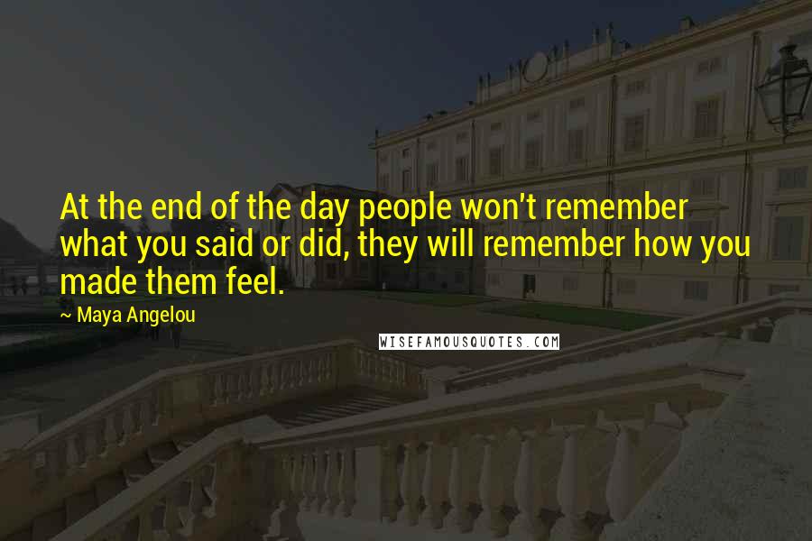 Maya Angelou Quotes: At the end of the day people won't remember what you said or did, they will remember how you made them feel.