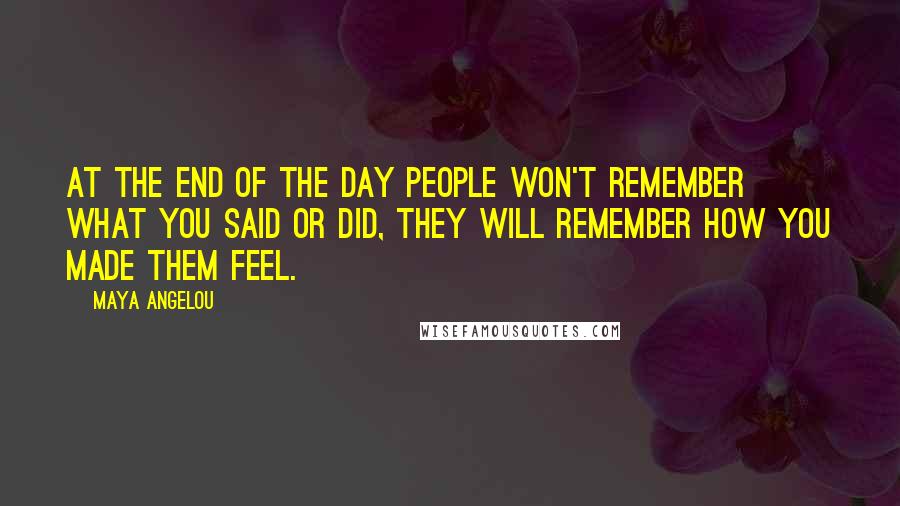 Maya Angelou Quotes: At the end of the day people won't remember what you said or did, they will remember how you made them feel.