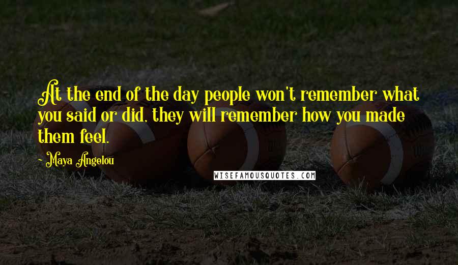 Maya Angelou Quotes: At the end of the day people won't remember what you said or did, they will remember how you made them feel.