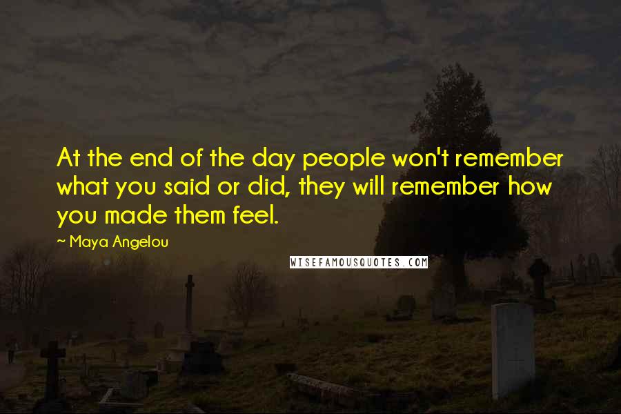 Maya Angelou Quotes: At the end of the day people won't remember what you said or did, they will remember how you made them feel.