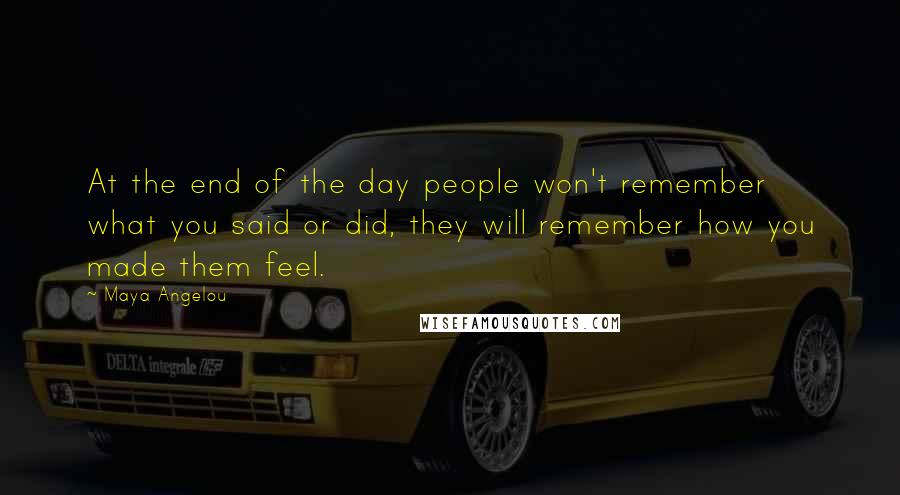 Maya Angelou Quotes: At the end of the day people won't remember what you said or did, they will remember how you made them feel.