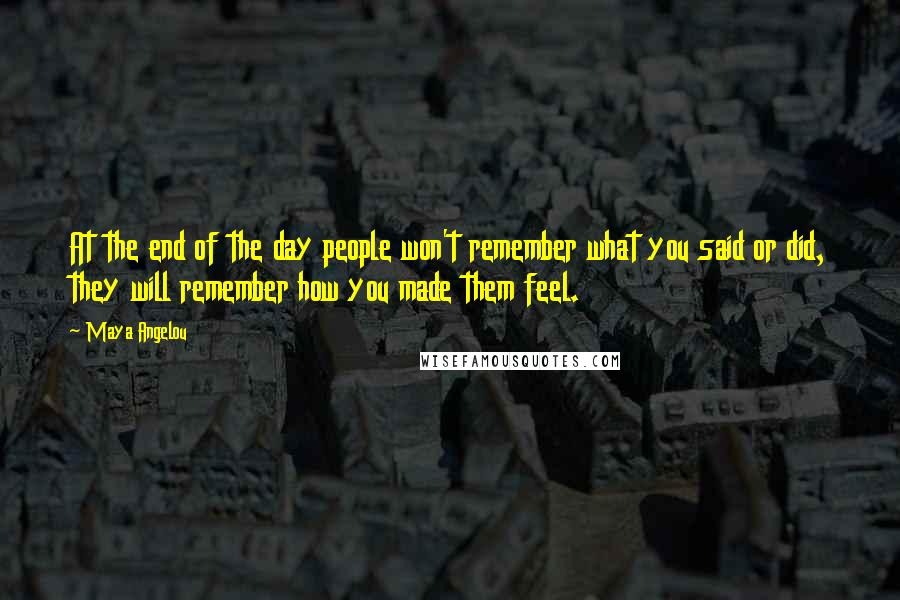 Maya Angelou Quotes: At the end of the day people won't remember what you said or did, they will remember how you made them feel.