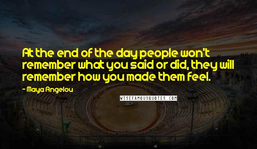 Maya Angelou Quotes: At the end of the day people won't remember what you said or did, they will remember how you made them feel.