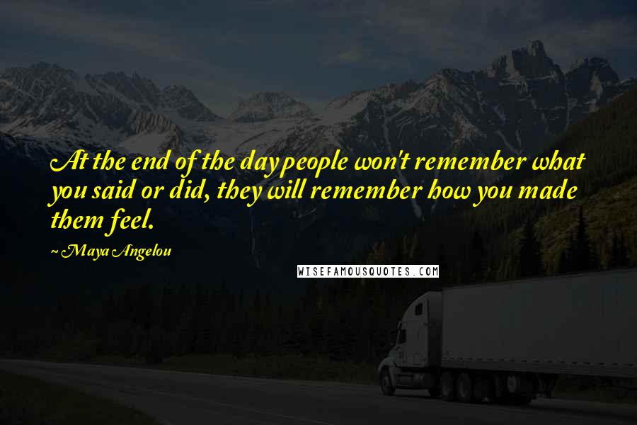 Maya Angelou Quotes: At the end of the day people won't remember what you said or did, they will remember how you made them feel.