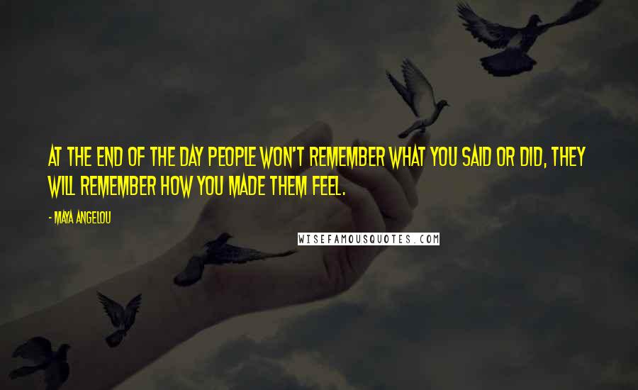 Maya Angelou Quotes: At the end of the day people won't remember what you said or did, they will remember how you made them feel.