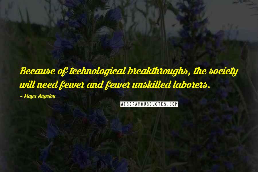 Maya Angelou Quotes: Because of technological breakthroughs, the society will need fewer and fewer unskilled laborers.
