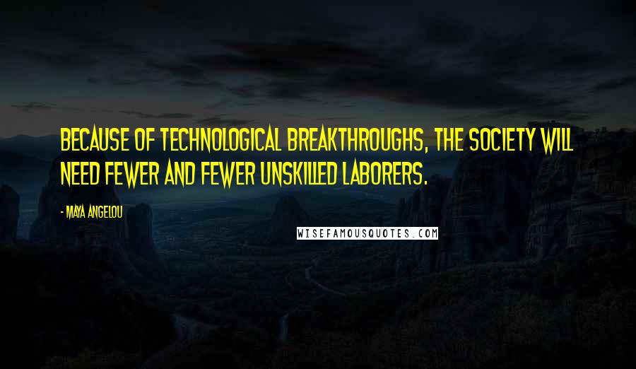 Maya Angelou Quotes: Because of technological breakthroughs, the society will need fewer and fewer unskilled laborers.