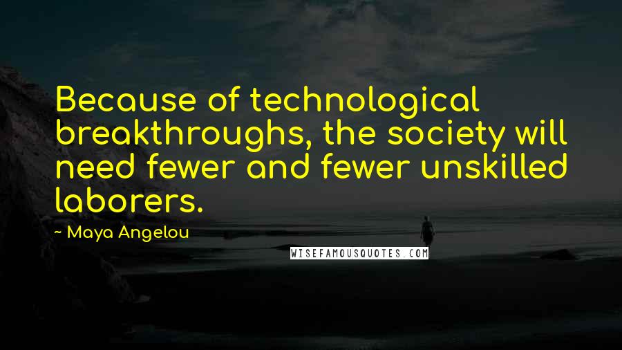 Maya Angelou Quotes: Because of technological breakthroughs, the society will need fewer and fewer unskilled laborers.