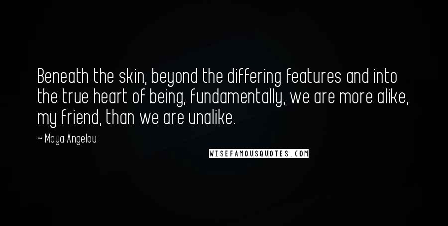 Maya Angelou Quotes: Beneath the skin, beyond the differing features and into the true heart of being, fundamentally, we are more alike, my friend, than we are unalike.