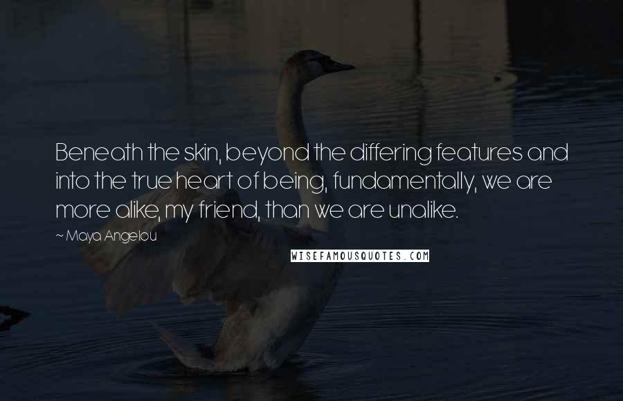 Maya Angelou Quotes: Beneath the skin, beyond the differing features and into the true heart of being, fundamentally, we are more alike, my friend, than we are unalike.