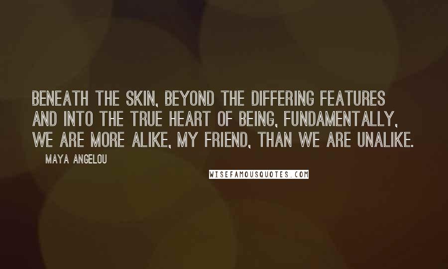 Maya Angelou Quotes: Beneath the skin, beyond the differing features and into the true heart of being, fundamentally, we are more alike, my friend, than we are unalike.
