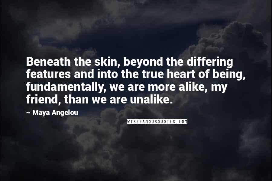 Maya Angelou Quotes: Beneath the skin, beyond the differing features and into the true heart of being, fundamentally, we are more alike, my friend, than we are unalike.