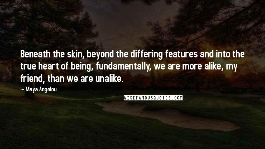 Maya Angelou Quotes: Beneath the skin, beyond the differing features and into the true heart of being, fundamentally, we are more alike, my friend, than we are unalike.