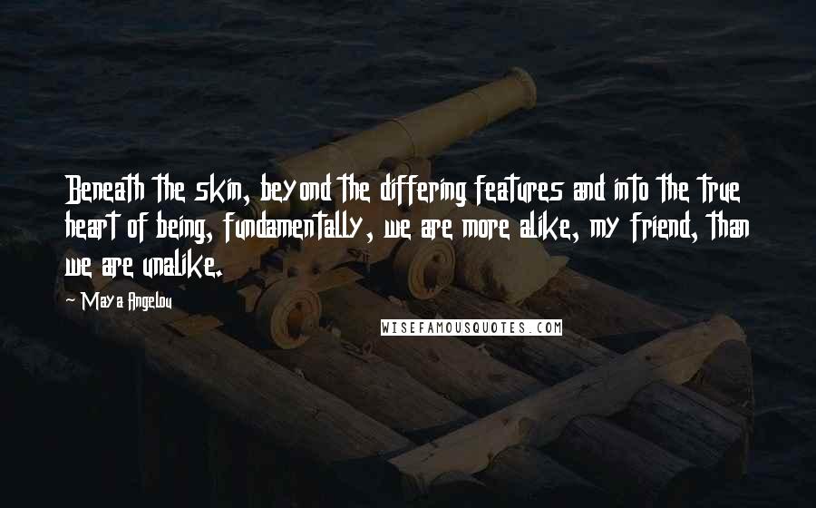 Maya Angelou Quotes: Beneath the skin, beyond the differing features and into the true heart of being, fundamentally, we are more alike, my friend, than we are unalike.