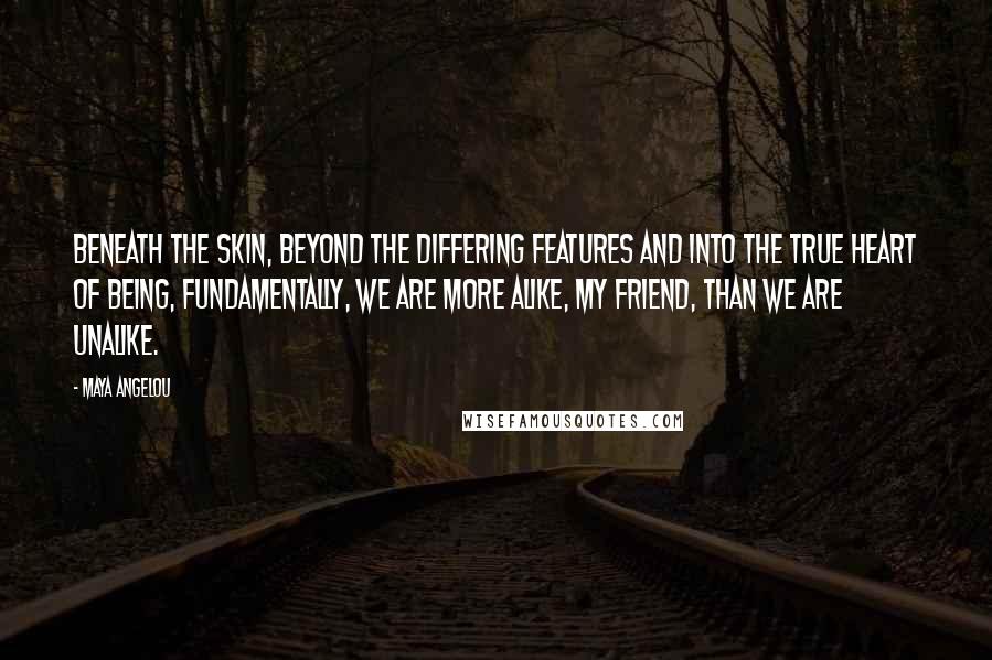 Maya Angelou Quotes: Beneath the skin, beyond the differing features and into the true heart of being, fundamentally, we are more alike, my friend, than we are unalike.