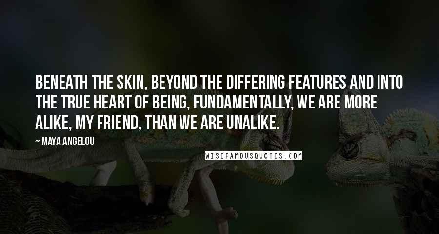 Maya Angelou Quotes: Beneath the skin, beyond the differing features and into the true heart of being, fundamentally, we are more alike, my friend, than we are unalike.