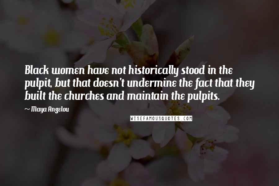 Maya Angelou Quotes: Black women have not historically stood in the pulpit, but that doesn't undermine the fact that they built the churches and maintain the pulpits.