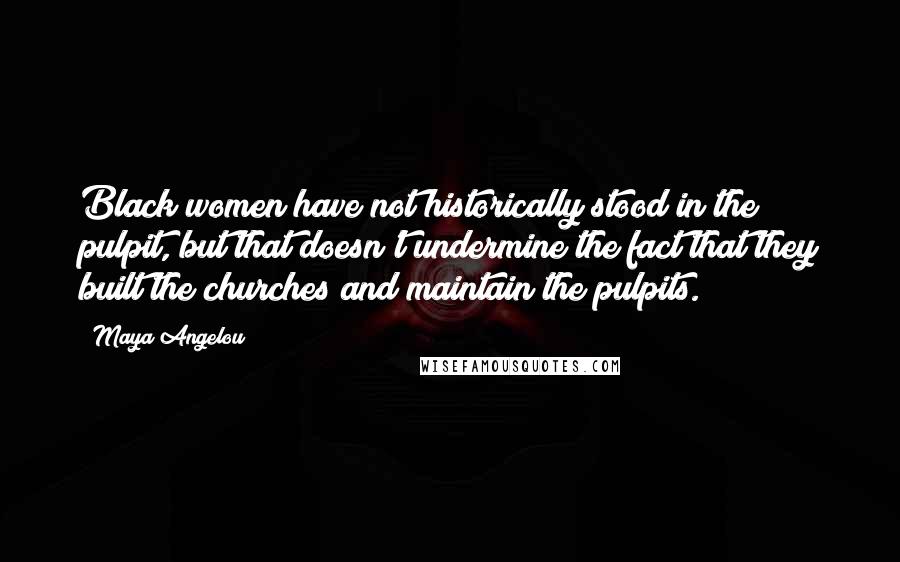 Maya Angelou Quotes: Black women have not historically stood in the pulpit, but that doesn't undermine the fact that they built the churches and maintain the pulpits.