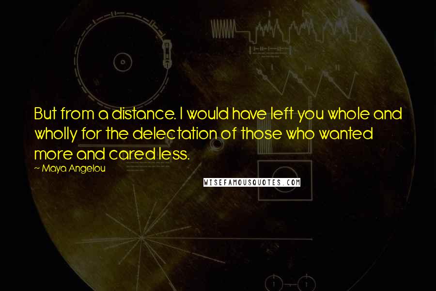 Maya Angelou Quotes: But from a distance. I would have left you whole and wholly for the delectation of those who wanted more and cared less.