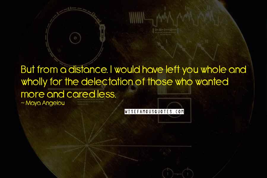 Maya Angelou Quotes: But from a distance. I would have left you whole and wholly for the delectation of those who wanted more and cared less.