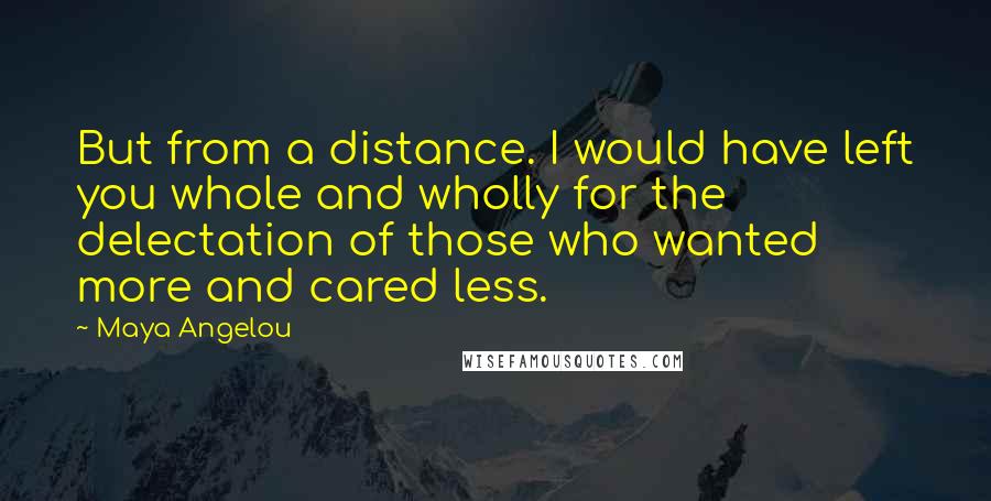 Maya Angelou Quotes: But from a distance. I would have left you whole and wholly for the delectation of those who wanted more and cared less.